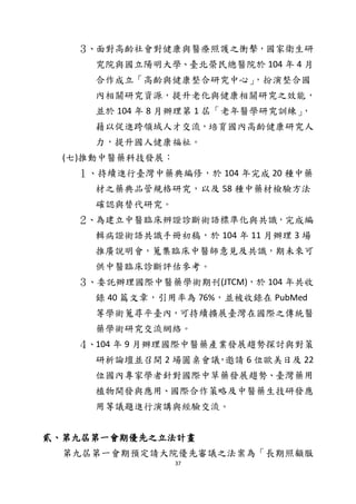 37
３、面對高齡社會對健康與醫療照護之衝擊，國家衛生研
究院與國立陽明大學、臺北榮民總醫院於 104 年 4 月
合作成立「高齡與健康整合研究中心」，扮演整合國
內相關研究資源，提升老化與健康相關研究之效能，
並於 104 年 8 月辦理第 1 屆「老年醫學研究訓練」，
藉以促進跨領域人才交流，培育國內高齡健康研究人
力，提升國人健康福祉。
(七)推動中醫藥科技發展：
１、持續進行臺灣中藥典編修，於 104 年完成 20 種中藥
材之藥典品管規格研究，以及 58 種中藥材檢驗方法
確認與替代研究。
２、為建立中醫臨床辨證診斷術語標準化與共識，完成編
輯病證術語共識手冊初稿，於 104 年 11 月辦理 3 場
推廣說明會，蒐集臨床中醫師意見及共識，期未來可
供中醫臨床診斷評估參考。
３、委託辦理國際中醫藥學術期刊(JTCM)，於 104 年共收
錄 40 篇文章，引用率為 76%，並被收錄在 PubMed
等學術蒐尋平臺內，可持續擴展臺灣在國際之傳統醫
藥學術研究交流網絡。
４、104 年 9 月辦理國際中醫藥產業發展趨勢探討與對策
研析論壇並召開 2 場圓桌會議，邀請 6 位歐美日及 22
位國內專家學者針對國際中草藥發展趨勢、臺灣藥用
植物開發與應用、國際合作策略及中醫藥生技研發應
用等議題進行演講與經驗交流。
貳、第九屆第一會期優先之立法計畫
第九屆第一會期預定請大院優先審議之法案為「長期照顧服
 