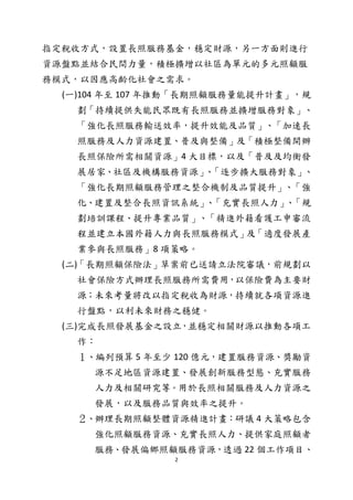 2
指定稅收方式，設置長照服務基金，穩定財源，另一方面則進行
資源盤點並結合民間力量，積極擴增以社區為單元的多元照顧服
務模式，以因應高齡化社會之需求。
(一)104 年至 107 年推動「長期照顧服務量能提升計畫」，規
劃「持續提供失能民眾既有長照服務並擴增服務對象」、
「強化長照服務輸送效率，提升效能及品質」、「加速長
照服務及人力資源建置、普及與整備」及「積極整備開辦
長照保險所需相關資源」4 大目標，以及「普及及均衡發
展居家、社區及機構服務資源」、「逐步擴大服務對象」、
「強化長期照顧服務管理之整合機制及品質提升」、「強
化、建置及整合長照資訊系統」、「充實長照人力」、「規
劃培訓課程、提升專業品質」、「精進外籍看護工申審流
程並建立本國外籍人力與長照服務模式」及「適度發展產
業參與長照服務」8 項策略。
(二)「長期照顧保險法」草案前已送請立法院審議，前規劃以
社會保險方式辦理長照服務所需費用，以保險費為主要財
源；未來考量將改以指定稅收為財源，持續就各項資源進
行盤點，以利未來財務之穩健。
(三)完成長照發展基金之設立，並穩定相關財源以推動各項工
作：
１、編列預算 5 年至少 120 億元，建置服務資源、獎勵資
源不足地區資源建置、發展創新服務型態、充實服務
人力及相關研究等。用於長照相關服務及人力資源之
發展，以及服務品質與效率之提升。
２、辦理長期照顧整體資源精進計畫：研議 4 大策略包含
強化照顧服務資源、充實長照人力、提供家庭照顧者
服務、發展偏鄉照顧服務資源，透過 22 個工作項目、
 