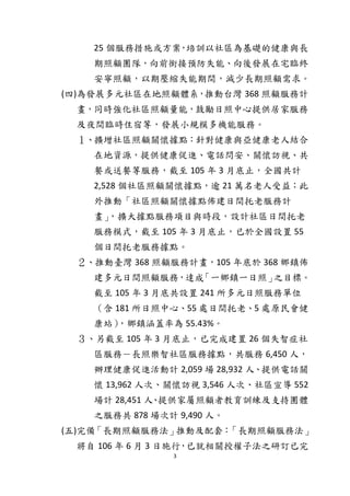 3
25 個服務措施或方案，培訓以社區為基礎的健康與長
期照顧團隊，向前銜接預防失能、向後發展在宅臨終
安寧照顧，以期壓縮失能期間，減少長期照顧需求。
(四)為發展多元社區在地照顧體系，推動台灣 368 照顧服務計
畫，同時強化社區照顧量能，鼓勵日照中心提供居家服務
及夜間臨時住宿等，發展小規模多機能服務。
１、擴增社區照顧關懷據點：針對健康與亞健康老人結合
在地資源，提供健康促進、電話問安、關懷訪視、共
餐或送餐等服務，截至 105 年 3 月底止，全國共計
2,528 個社區照顧關懷據點，逾 21 萬名老人受益；此
外推動「社區照顧關懷據點佈建日間托老服務計
畫」，擴大據點服務項目與時段，設計社區日間托老
服務模式，截至 105 年 3 月底止，已於全國設置 55
個日間托老服務據點。
２、推動臺灣 368 照顧服務計畫，105 年底於 368 鄉鎮佈
建多元日間照顧服務，達成「一鄉鎮一日照」之目標。
截至 105 年 3 月底共設置 241 所多元日照服務單位
（含 181 所日照中心、55 處日間托老、5 處原民會健
康站），鄉鎮涵蓋率為 55.43%。
３、另截至 105 年 3 月底止，已完成建置 26 個失智症社
區服務－長照樂智社區服務據點，共服務 6,450 人，
辦理健康促進活動計 2,059 場 28,932 人、提供電話關
懷 13,962 人次、關懷訪視 3,546 人次、社區宣導 552
場計 28,451 人、提供家屬照顧者教育訓練及支持團體
之服務共 878 場次計 9,490 人。
(五)完備「長期照顧服務法」推動及配套：「長期照顧服務法」
將自 106 年 6 月 3 日施行，已就相關授權子法之研訂已完
 