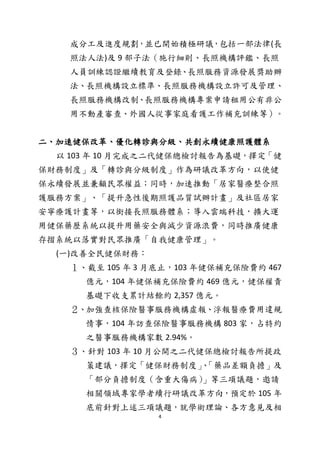 4
成分工及進度規劃，並已開始積極研議，包括一部法律(長
照法人法)及 9 部子法（施行細則、長照機構評鑑、長照
人員訓練認證繼續教育及登錄、長照服務資源發展獎助辦
法、長照機構設立標準、長照服務機構設立許可及管理、
長照服務機構改制、長照服務機構專案申請租用公有非公
用不動產審查、外國人從事家庭看護工作補充訓練等）。
二、加速健保改革、優化轉診與分級、共創永續健康照護體系
以 103 年 10 月完成之二代健保總檢討報告為基礎，擇定「健
保財務制度」及「轉診與分級制度」作為研議改革方向，以使健
保永續發展並兼顧民眾權益；同時，加速推動「居家醫療整合照
護服務方案」、「提升急性後期照護品質試辦計畫」及社區居家
安寧療護計畫等，以銜接長照服務體系；導入雲端科技，擴大運
用健保藥歷系統以提升用藥安全與減少資源浪費，同時推廣健康
存摺系統以落實對民眾推廣「自我健康管理」。
(一)改善全民健保財務：
１、截至 105 年 3 月底止，103 年健保補充保險費約 467
億元，104 年健保補充保險費約 469 億元，健保權責
基礎下收支累計結餘約 2,357 億元。
２、加強查核保險醫事服務機構虛報、浮報醫療費用違規
情事，104 年訪查保險醫事服務機構 803 家，占特約
之醫事服務機構家數 2.94%。
３、針對 103 年 10 月公開之二代健保總檢討報告所提政
策建議，擇定「健保財務制度」、「藥品差額負擔」及
「部分負擔制度（含重大傷病）」等三項議題，邀請
相關領域專家學者續行研議改革方向，預定於 105 年
底前針對上述三項議題，就學術理論、各方意見及相
 
