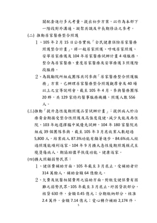 5
關配套進行多元考量，提出初步方案，以作為本部下
一階段對外溝通、凝聚共識及中長期修法之參考。
(二) 推動居家醫療整合照護
１、105 年 2 月 15 日公告實施「全民健康保險居家醫療
照護整合計畫」，將一般居家照護、呼吸居家照護、
安寧居家療護及 104 年居家醫療試辦計畫 4 項服務，
整合為居家醫療、重度居家醫療及安寧療護 3 照護階
段服務。
２、為鼓勵院所組成團隊共同參與「居家醫療整合照護服
務」方案，已辦理居家醫療整合照護觀摩會及 40 場
以上之宣導說明會，截至 105 年 4 月，參與醫療團隊
20 群，共 129 家特約醫事服務機構，照護人數 556
人。
(三)推動「提升急性後期照護品質試辦計畫」：提供病人於治
療黃金期接受整合性照護及高強度復健，減少失能及再住
院，103 年起選擇腦中風優先試辦，104 年 180 家醫院共
組成 39 個團隊參與，截至 105 年 3 月底收案人數超過
5,800 人，結案病人 87.3%功能有顯著進步，84.6%病人經
過照護能順利返家。104 年 9 月擴大急性後期照護模式至
燒燙傷病人，期協助儘早恢復功能、健康返家。
(四)擴大照顧弱勢民眾：
１、健保費補助方面，105 年截至 3 月底止，受補助者計
314 萬餘人，補助金額 64 億餘元。
２、欠費及就醫相關費用之協助方面，對繳交健保費有困
難之弱勢民眾，105 年截至 3 月底止，紓困貸款部分，
核貸 630 件，金額 0.45 億元；分期繳納部分，核准
2.4 萬件，金額 7.14 億元；愛心轉介補助 2,174 件，
 