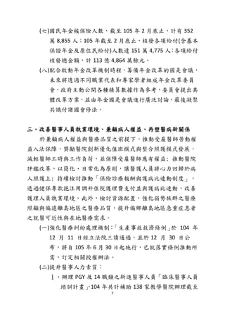 7
(七)國民年金被保險人數，截至 105 年 2 月底止，計有 352
萬 8,855 人；105 年截至 2 月底止，核發各項給付(含基本
保證年金及原住民給付)人數達 151 萬 4,775 人；各項給付
核發總金額，計 113 億 4,864 萬餘元。
(八)配合啟動年金改革機制時程，籌備年金改革的國是會議，
未來將透過不同職業代表和專家學者組成年金改革委員
會，政府主動公開各種精算數據作為參考，委員會提出具
體改革方案，並由年金國是會議進行廣泛討論，最後凝聚
共識付諸國會修法。
三、改善醫事人員執業環境、兼顧病人權益、再塑醫病新關係
於兼顧病人權益與醫療品質之前提下，推動受雇醫師勞動權
益入法保障，獎勵醫院創新優化值班模式與整合照護模式發展，
減輕醫師工時與工作負荷，並保障受雇醫師應有權益; 推動醫院
評鑑改革，以簡化、日常化為原則，讓醫護人員將心力回歸於病
人照護上; 持續檢討推動「保險診療報酬與護病比連動制度」，
透過健保專款挹注用調升住院護理費支付並與護病比連動，改善
護理人員執業環境。此外，檢討資源配置，強化弱勢族群之醫療
照顧與偏遠離島地區之醫療品質，提升偏鄉離島地區急重症患者
之就醫可近性與在地醫療需求。
(一)強化醫療糾紛處理機制：「生產事故救濟條例」於 104 年
12 月 11 日經立法院三讀通過，並於 12 月 30 日公
布，將自 105 年 6 月 30 日起施行，已就落實條例推動所
需，訂定相關授權辦法。
(二)提升醫事人力素質：
１、辦理 PGY 及 14 職類之新進醫事人員「臨床醫事人員
培訓計畫」，104 年共計補助 138 家教學醫院辦理截至
 