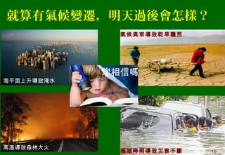 就算有氣候變遷，明天過後會怎樣？
海平面上升導致淹水
高溫導致森林大火
氣候異常導致乾旱糧荒
極端降雨導致災害不斷
您相信嗎
10
 
