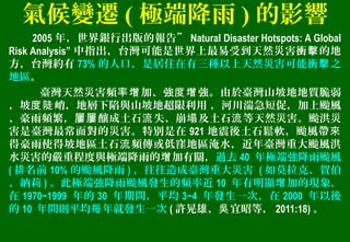 氣候變遷 ( 極端降雨 ) 的影響
2005 年，世界銀行出版的報告” Natural Disaster Hotspots: A Global
Risk Analysis” 中指出，台灣可能是世界上最易受到天然災害衝 的地擊
方，台灣約有 73% 的人口，是居住在有三種以上天然災害可能衝 之擊
地區。
臺灣天然災害頻 加、強 強。由於臺灣山坡地地質脆弱率增 度增
，坡 峭，地層下陷與山坡地超限利用 ，河川湍急短促，加上颱風度陡
、豪雨頻繁， 釀成土石 失、崩 及土石 等天然災害。颱洪災屢屢 流 塌 流
害是臺灣最常面對的災害。特別是在 921 地震後土石鬆軟，颱風帶來
得豪雨使得坡地區土石 頻傳或低窪地區淹水，近年臺灣重大颱風洪流
水災害的嚴重程度與極端降雨的 加有關，增 過去 40 年極端強降雨颱風
( 排名前 10% 的颱風降雨 ) ，往往造成臺灣重大災害 ( 如莫拉克、賀伯
、納莉 ) 。此極端強降雨颱風發生的頻率近 10 年有明顯 加的現象，增
在 1970~1999 年的 30 年期間，平均 3~4 年發生一次，在 2000 年以後
的 10 年間則平均 年就發生一次每 ( 許晃雄、 宜昭等，吳 2011:18) 。
 