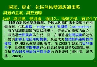 18
目前面對氣候變遷衝 ，各國之因應作法主要集中在兩擊
個面向，包括減緩（ mitigation ）與調適（ adaptation ）
，而在減緩與調適的策略構想上，近年來的重要方向之一
，即透過空間規劃為主要工具，亦即透過空間規劃的途徑
，提供影響土地使用的機制，及達成更整體性與策略性的
發展，以因應氣候變遷的威脅。在 2006 年發表的史登報
告中，即強調空間規劃在促進氣候變遷調適及調適因應，
必須整合到各層級的空間計劃 的重要性內 ( 柳中明、蕭代
基， 2009) 。
調適的意義 - 調整適應
國家、縣市、社區氣候變遷調適策略
易經 - 窮則變，變則通，通則久。物競天擇，適者生存
 