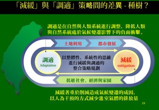 19
低 社會、經濟與家園碳
土地利用
調適
Adaptation
減緩
mitigation
以整體性、系統性的思維
進行減緩與調適的
整合策略規劃
都市發展
減緩著重於削減造成氣候變遷的成因，
以人為干預的方式減少 室氣體的排放量溫
調適是在自然與人類系統進行調整，降低人類
與自然系統處於氣候變遷影響下的負面衝 。擊
「減緩」與「調適」策 間的差略 異 - 種樹 ?
 