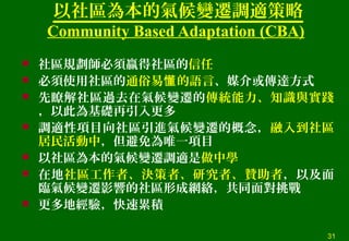 以社區為本的氣候變遷調適策略
Community Based Adaptation (CBA)
 社區規劃師必須贏得社區的信任
 必須使用社區的通俗易 的語言懂 、媒介或傳達方式
 先瞭解社區過去在氣候變遷的傳統能力、知識與實踐
，以此為基礎再引入更多
 調適性項目向社區引進氣候變遷的概念，融入到社區
居民活動中，但避免為唯一項目
 以社區為本的氣候變遷調適是做中學
 在地社區工作者、決策者、研究者、贊助者，以及面
臨氣候變遷影響的社區形成網絡，共同面對挑戰
 更多地經驗，快速累積
31
 