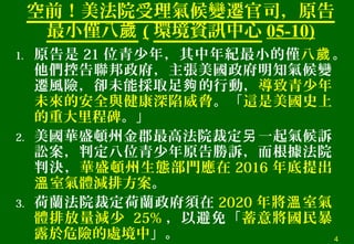 空前！美法院受理氣候變遷官司，原告
最小僅八歲 ( 環境資訊中心 05-10)
1. 原告是 21 位青少年，其中年紀最小的僅八歲。
他們控告聯邦政府，主張美國政府明知氣候變
遷風險，卻未能採取足 的行動，夠 導致青少年
未來的安全與健康深陷威脅。「這是美國史上
的重大里程碑。」
2. 美國華盛頓州金郡最高法院裁定 一起氣候訴另
訟案，判定八位青少年原告勝訴，而根據法院
判決，華盛頓州生態部門應在 2016 年底提出
室氣體減排方案溫 。
3. 荷蘭法院裁定荷蘭政府須在 2020 年將 室氣溫
體排放量減少 25% ，以避免「蓄意將國民暴
露於危險的處境中」。 4
 