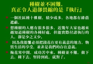 種樹並不困難，
真正令人退卻畏縮的是『執行』
 一個社區種十 樹，積少成多，各地都有 蔭棵 綠
遮蔽。
 想種樹的人應有很多很多，近幾年大家也越來
越知道種樹的各種好處，但能實際付諸執行的
人，卻是少之又少。
 因為我能 必須把錢花在更有義意的地方，物懂
質生活的享受，並非是我們的存在意義。
 梅花寒中開，成功苦中來。種樹並不難，做下
去、種下去、堅持到底，就對了。
44
 