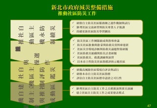 建
立
社
區
自
主
推
動
機
制
與
成
 理社區自主防災工作之兵棋推演與實兵演練辦
 建立社區自主防災工作之成果發表模式
自
主
防
災
社
區
評
鑑
機
制
示範社區遴
選
與
操
作
 防災社區工作團隊組成與指導會議
 防災社區 動與 蒙與防救災資料庫建置啟 啟
 社區災害環境診斷與防救災議題對策研擬
 社區防救災組織與防災計畫研擬
 社區防救災、救護訓練與演習
 以本市土性防災社區指標評核示範社區
自
主
防
災
社
區
永
續
推
動
機
制
 研修自主防災社區服務團之運作機制與試行
 理社區交流研習與防災專業人才複訓辦
 持續更新社區防災學習網站
 研擬高風險社區環境自評表與試行
 研修本市自主防災社區指標
 評估自主防災社區標章認證之可行性
推動社區防災工作
新北市政府減災整備措施新北市政府減災整備措施
47
 