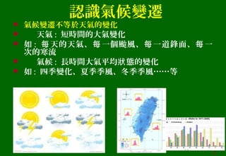 認識氣候變遷
 氣候變遷不等於天氣的變化
 天氣 : 短時間的大氣變化
 如 : 天的天氣、 一個颱風、 一道鋒面、 一每 每 每 每
次的寒流
 氣候 : 長時間大氣平均 態的變化狀
 如 : 四季變化、夏季季風、冬季季風……等
5
 
