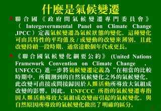 什麼是氣候變遷
 聯 合 國 《 政 府 間 氣 候 變 遷 專 門 委 員 會 》
（ Intergovernmental Panel on Climate Change
,IPCC ）定義氣候變遷為氣候 態的變化，這種變化狀
可由其特性的平均 及值 / 或變動的改變 辨別，且此來
改變持續一段時期，通常達數個年代或更長。
 《 聯 合 國 氣 候 變 化 綱 要 公 約 》 (United Nations
Framework Convention on Climate Change ，
UNFCCC) 進一 將步 氣候變遷定義為“在相當的比較
時期中，所觀測到的自然氣候變化之外的氣候變化，
此改變可直接或間接歸因於人 活動類 所導致大氣組成
改變的影響。因此， UNFCCC 所指的氣候變遷專指
因人 活動導致大氣組成改變而引起的氣候變化，與類
自然原因所導致的氣候變化做出 明確的區分。了
6
 