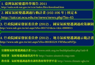 9
3. 政院國家發展委員會行 (2012) ，國家氣候變遷調適政策綱領
http://www.ndc.gov.tw/m1.aspx?sNo=0017124&ex=1&ic=0000015
2. 國家氣候變遷調適行動計畫 (102-106 年 ) 核定本
http://taiccat.ncu.edu.tw/news/news.php?Sn=45
1. 臺灣氣候變遷科學報告 2011
http://satis.ncdr.nat.gov.tw/ccsr/index.files/download.htm
4. 政院國家發展委員會行 (2012) ，地方氣候變遷調適示範計畫
http://www.ndc.gov.tw/m1.aspx?sNo=0018452#.VWMxcn0VFjo
宜蘭縣氣候變遷調適計畫 http://www.ntdc.org.tw/buildplanlist.php?aid=8
環保署 - 氣候變遷調適資訊平台 http://water.sinotech-eng.com
教育部 - 氣候變遷調適教育課程教材與學習平臺 http://www.climate-edu.tw
 