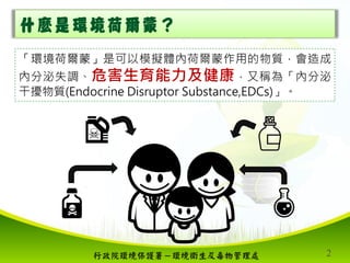 行政院環境保護署－環境衛生及毒物管理處 2
什麼是環境荷爾蒙？
「環境荷爾蒙」是可以模擬體內荷爾蒙作用的物質，會造成
內分泌失調、危害生育能力及健康，又稱為「內分泌
干擾物質(Endocrine Disruptor Substance,EDCs...