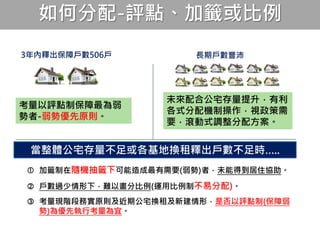 如何分配-評點、加籤或比例
當整體公宅存量不足或各基地換租釋出戶數不足時…..
長期戶數豐沛3年內釋出保障戶數506戶
考量以評點制保障最為弱
勢者-弱勢優先原則。
未來配合公宅存量提升，有利
各式分配機制操作，視政策需
要，滾動式調整分配方案。
 加籤制在隨機抽籤下可能造成最有需要(弱勢)者，未能得到居住協助。
 戶數過少情形下，難以畫分比例(運用比例制不易分配)。
 考量現階段務實原則及近期公宅換租及新建情形，是否以評點制(保障弱
勢)為優先執行考量為宜。
 