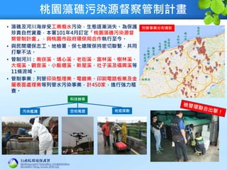 桃園藻礁污染源督察管制計畫
• 藻礁及河川海岸受工業廢水污染，生態逐漸消失。為保護
珍貴自然資產，本署101年4月訂定「桃園藻礁污染源督
察管制計畫」，與桃園市政府環保局合作執行至今。
• 與民間環保志工、地檢署、保七總隊保持密切聯繫，共同
打擊不法。
• 管制河川：南崁溪、埔心溪、老街溪、富林溪、樹林溪、
大堀溪、觀音溪、小飯壢溪、新屋溪、社子溪及福興溪等
11條流域。
• 管制事業：列管印染整理業、電鍍業、印刷電路板業及金
屬表面處理業等列管水污染事業，計450家，進行強力稽
查。
2
科技辦案
污染鑑識 空拍蒐證 地底探勘
列管事業分布情形
 
