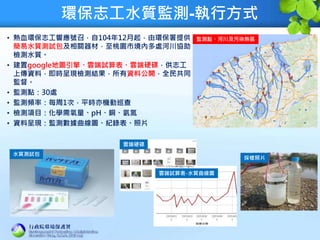 環保志工水質監測-執行方式
• 熱血環保志工響應號召，自104年12月起，由環保署提供
簡易水質測試包及相關器材，至桃園市境內多處河川協助
檢測水質。
• 建置google地圖引擎、雲端試算表、雲端硬碟，供志工
上傳資料，即時呈現檢測結果，所有資料公開，全民共同
監督。
• 監測點：30處
• 監測頻率：每周1次，平時亦機動巡查
• 檢測項目：化學需氧量、pH、銅、氨氮
• 資料呈現：監測數據曲線圖、紀錄表、照片
監測點、河川及污染熱區
水質測試包
雲端硬碟
雲端試算表-水質曲線圖
採樣照片
 