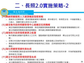 衛生福利部
Ministry of Health and Welfare
衛生福利部
Ministry of Health and Welfare
二、長照2.0實施策略-2
(六)開創照顧服務人力資源職涯發展策略
– 透過多元招募管道、提高勞動薪資與升遷管道，將年輕世代、新移民女性、中高齡勞動人
口納入，落實年輕化與多元化目標。
(七)健全縣市政府照顧管理中心組織定位與職權
– 補足照顧管理專員與督導員額，降低照顧管理專員個案量，進行照顧管理專員職務分析，
建立照顧管理專員訓練與督導體系，俾利建立專業照顧管理制度。
(八)增強地方政府發展資源之能量
– 縣市應推估鄉鎮市區需求人口分布，盤點鄉鎮市區長期照顧資源，釋出在地可用公共空
間。
– 定期分析各縣市鄉鎮市區長期照顧服務需求、服務發展以及使用狀況。
– 透過資源發展策略縮短照顧需求與服務供給之落差，且與服務提供單位共同研商品質提升
機制。
(九)強化照顧管理資料庫系統
– 分析與掌握全國各區域長期照顧需求與服務供需落差，與地方政府共享，作為研擬資源發
展與普及之依據。
(十)建立中央政府管理與研發系統
– 落實行政院跨部會長期照顧推動小組之權責。
26
 