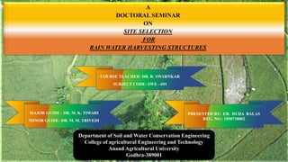 A
DOCTORAL SEMINAR
ON
SITE SELECTION
FOR
RAIN WATER HARVESTING STRUCTURES
Department of Soil and Water Conservation Engineering
College of agricultural Engineering and Technology
Anand Agricultural University
Godhra-389001
MAJOR GUIDE : DR. M. K. TIWARI
MINOR GUIDE: DR. M. M. TRIVEDI
PRESENTED BY: ER. DUDA BALAS
REG. NO.: 1050718002
COURSE TEACHER: DR. R. SWARNKAR
SUBJECT CODE: SWE - 691
 