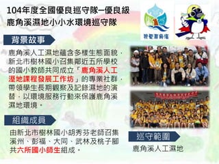 104年度全國優良巡守隊─優良級
鹿角溪濕地小小水環境巡守隊
背景故事
組織成員
巡守範圍
鹿角溪人工濕地蘊含多樣生態面貌，
新北市樹林國小召集鄰近五所學校
的國小教師共同成立「鹿角溪人工
溼地課程發展工作坊」的專業社群，
帶領學生長期觀察及記錄濕地的演
替，以環境服務行動來保護鹿角溪
濕地環境。
由新北市樹林國小胡秀芬老師召集
溪州、彭福、大同、武林及桃子腳
共六所國小師生組成。 鹿角溪人工濕地
 