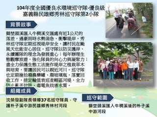 104年度全國優良水環境巡守隊-優良級
嘉義縣民雄鄉秀林巡守隊第2小隊
獅埜頭溪匯入牛稠溪交匯處有近1公尺的
落差，遇豪雨時水勢湍急，衝擊堤岸，秀
林巡守隊定期巡視堤岸安全，讓村民在颱
風天也能安心居住。巡守隊以防災護岸、
永續團隊的理念為發展重心；每年辦理生
態觀摩旅遊，強化隊員的向心力與凝聚力；
盡全力保護生態工法施作堤岸之植栽草木
與培育，要讓居民可以親近河川。巡守隊
也定期撿拾廢農藥罐、廢玻璃瓶，落實回
收工作，排定輪值表巡查轄區河堤，全力
防止亂丟垃圾、毒電魚戕害水質。
背景故事
組織成員
獅埜頭溪匯入牛稠溪後的朴子溪
中游河段
沈榮發副隊長領導37名巡守隊員，守
護朴子溪中游民雄鄉秀林村河段
巡守範圍
 