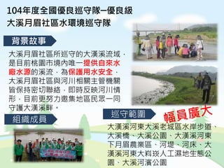 104年度全國優良巡守隊─優良級
大溪月眉社區水環境巡守隊
背景故事
組織成員
巡守範圍
大溪月眉社區所巡守的大漢溪流域，
是目前桃園市境內唯一提供自來水
廠水源的溪流，為保護用水安全，
大溪月眉社區與河川相關主管機關
皆保持密切聯絡，即時反映河川情
形，目前更努力邀集地區民眾一同
守護大漢溪畔。
大漢溪河東大溪老城區水岸步道、
大溪橋、大溪公園、大漢溪河東
下月眉農業區、河堤、河床、大
漢溪河東大嵙崁人工濕地生態公
園、大溪河濱公園
 