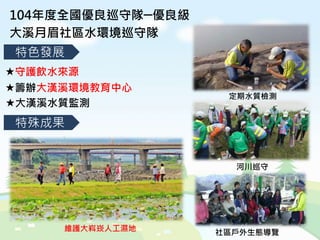 104年度全國優良巡守隊─優良級
大溪月眉社區水環境巡守隊
特殊成果
特色發展
守護飲水來源
籌辦大漢溪環境教育中心
大漢溪水質監測
定期水質檢測
河川巡守
社區戶外生態導覽維護大嵙崁人工濕地
 