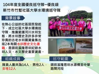 104年度全國優良巡守隊─優良級
新竹市竹塹社區大學水環境巡守隊
背景故事
組織成員 巡守範圍
隊員人數共為14人，男性2人，
女性12人
頭前溪隆恩圳水源橋至中華
路間河段
在熱心公益的社區居民發起
下，成立社區大學水環境巡
守隊，推廣愛護河川水圳生
態，將水圳歷史及許多非常
珍貴的古老水圳圖資彙集出
版2本有關水圳歷史文化書
籍，是頭前溪隆恩圳紀錄水
圳人文、水文歷史重要資產。
 