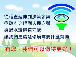 從稽查延伸到決策參與
從政府之眼到人民之聲
透過水環境巡守隊
讓我們更清楚環境需要什麼幫助
有您，我們可以做得更好！
 
