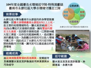 104年度全國優良水環境巡守隊-特殊貢獻級
臺南市永康社區大學水環境守護志工隊
永康社區大學為臺南市永康區的終身學習推廣
機構，而鹽水溪環繞臺南永康區2/3以上土地，
是主要的地理環境特色。鹽水溪流域(臺江內
海)為台灣近代史發展的源頭，擁有豐富的歷
史文化資產，但因都市發展迅速，已開發10處
大型工業區，沿岸住民超過80萬人，造成鹽水
溪的嚴重污染。為鼓勵沿岸居民可以投入環境
守護工作，因此成立了永康社大河川巡守隊，
開始推動河川守護，讓河流可以重返過去的乾
淨環境
背景故事
組織成員
鹽水溪主流及支流許縣溪、柴
頭港溪、永康大排
由莊坤洲隊長帶領約百名隊員，定期巡守
及維護鹽水溪支流許縣溪的河岸清潔與水
污染巡守
巡守範圍
公民參與
在地
文化
社區經營
環境
教育
永康社大河川巡守隊的四大發展方向
 