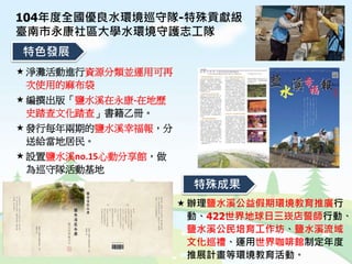 特色發展
特殊成果
淨灘活動進行資源分類並運用可再
次使用的麻布袋
編撰出版「鹽水溪在永康-在地歷
史踏查文化踏查」書籍乙冊。
發行每年兩期的鹽水溪幸福報，分
送給當地居民。
設置鹽水溪no.15心動分享館，做
為巡守隊活動基地
104年度全國優良水環境巡守隊-特殊貢獻級
臺南市永康社區大學水環境守護志工隊
辦理鹽水溪公益假期環境教育推廣行
動、422世界地球日三崁店誓師行動、
鹽水溪公民培育工作坊、鹽水溪流域
文化巡禮、運用世界咖啡館制定年度
推展計畫等環境教育活動。
 