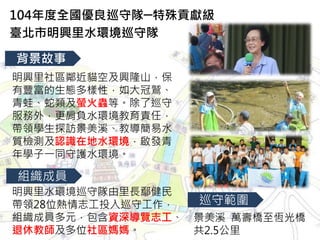 明興里社區鄰近貓空及興隆山，保
有豐富的生態多樣性，如大冠鷲、
青蛙、蛇類及螢火蟲等。除了巡守
服務外，更肩負水環境教育責任，
帶領學生探訪景美溪、教導簡易水
質檢測及認識在地水環境，啟發青
年學子一同守護水環境。
104年度全國優良巡守隊─特殊貢獻級
臺北市明興里水環境巡守隊
背景故事
組織成員
明興里水環境巡守隊由里長鄢健民
帶領28位熱情志工投入巡守工作，
組織成員多元，包含資深導覽志工、
退休教師及多位社區媽媽。
景美溪 萬壽橋至恆光橋
共2.5公里
巡守範圍
 