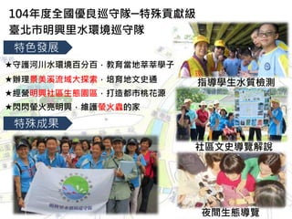 特殊成果
辦理景美溪流域大探索，培育地文史通
經營明興社區生態園區，打造都市桃花源
閃閃螢火亮明興，維護螢火蟲的家
104年度全國優良巡守隊─特殊貢獻級
臺北市明興里水環境巡守隊
特色發展
守護河川水環境百分百，教育當地莘莘學子
指導學生水質檢測
社區文史導覽解說
夜間生態導覽
 