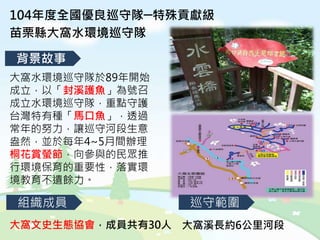 104年度全國優良巡守隊─特殊貢獻級
苗栗縣大窩水環境巡守隊
背景故事
組織成員 巡守範圍
大窩文史生態協會，成員共有30人 大窩溪長約6公里河段
大窩水環境巡守隊於89年開始
成立，以「封溪護魚」為號召
成立水環境巡守隊，重點守護
台灣特有種「馬口魚」，透過
常年的努力，讓巡守河段生意
盎然，並於每年4~5月間辦理
桐花賞螢節，向參與的民眾推
行環境保育的重要性，落實環
境教育不遺餘力。
 