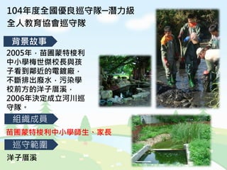 2005年，苗圃蒙特梭利
中小學梅世傑校長與孩
子看到鄰近的電鍍廠，
不斷排出廢水，污染學
校前方的洋子厝溪，
2006年決定成立河川巡
守隊。
104年度全國優良巡守隊─潛力級
全人教育協會巡守隊
背景故事
組織成員
巡守範圍
苗圃蒙特梭利中小學師生、家長
洋子厝溪
 