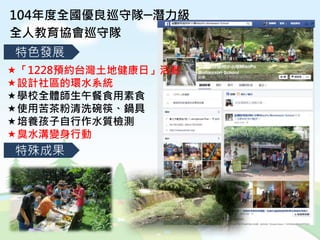 104年度全國優良巡守隊─潛力級
全人教育協會巡守隊
特殊成果
特色發展
「1228預約台灣土地健康日」活動
設計社區的環水系統
學校全體師生午餐食用素食
使用苦茶粉清洗碗筷、鍋具
培養孩子自行作水質檢測
臭水溝變身行動
 