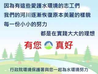 因為有這些愛護水環境的志工們
我們的河川逐漸恢復原本美麗的樣貌
每一份小小的努力
都是在實踐大大的理想
有您 真好
行政院環境保護署與您一起為水環境努力
 
