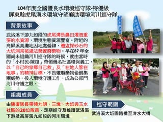 104年度全國優良水環境巡守隊-特優級
屏東縣虎尾溝水環境守望襄助環境河川巡守隊
武洛溪下游九如段的虎尾溝是農田灌溉重
要的水資源，環境生態資源豐富。附近的
高屏溪高灘地因地處偏僻，遭盜採砂石的
大坑洞常被違法棄置廢棄物。早在87 年全
國尚未組織河川巡守隊的時候，就由當時
的「小村民-陳復」帶領幾名社區環保義工，
以「自己的家鄉自己救」及「在地人管在
地事」的精神目標，不畏懼廢棄物偷倒集
團威勢，投入環境守護工作，成為公部門
河川守護之眼。
背景故事
組織成員
武洛溪大坵園路橋至冷水大橋
由陳復隊長帶領九明、三塊、大坵與玉水
社區的20位隊員，定期巡守及維護武洛溪
下游及高屏溪九如段的河川環境
巡守範圍
 