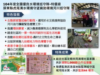 特色發展
特殊成果
生態探索暨巡檢行動筏，運用於水災救援與協助
河川油污攔截緊急應變工作。
推廣環保酵素，減少農業廢棄物及化學肥料使用
踏查社區的一景一物共同創作社區生活地圖
推動新故鄉社區營造-農村古文物生命之傳承
出版屏東縣九如鄉地方特色導覽手冊
創意手繪文化故事圖本，創作童話，藉由繪本認
識自己的家鄉
出版屏東縣九如鄉語音導航地圖
結合社區定期共同清理社區家園，
共計清除1,000餘公斤垃圾量
每週監測武洛溪地點監測巡守區
域河段水質，共計監測44 場次
104年度全國優良水環境巡守隊-特優級
屏東縣虎尾溝水環境守望襄助環境河川巡守隊
 