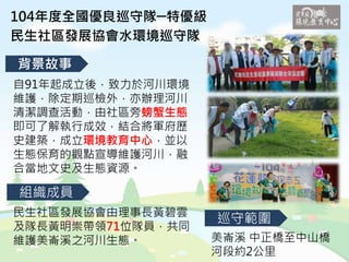 104年度全國優良巡守隊─特優級
民生社區發展協會水環境巡守隊
背景故事
組織成員
巡守範圍
自91年起成立後，致力於河川環境
維護，除定期巡檢外，亦辦理河川
清潔調查活動，由社區旁螃蟹生態
即可了解執行成效，結合將軍府歷
史建築，成立環境教育中心，並以
生態保育的觀點宣導維護河川，融
合當地文史及生態資源。
民生社區發展協會由理事長黃碧雲
及隊長黃明崇帶領71位隊員，共同
維護美崙溪之河川生態。 美崙溪 中正橋至中山橋
河段約2公里
 