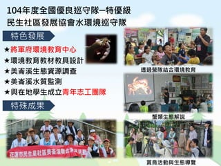 104年度全國優良巡守隊─特優級
民生社區發展協會水環境巡守隊
特殊成果
特色發展
將軍府環境教育中心
環境教育教材教具設計
美崙溪生態資源調查
美崙溪水質監測
與在地學生成立青年志工團隊
透過營隊結合環境教育
蟹類生態解說
賞鳥活動與生態導覽
 