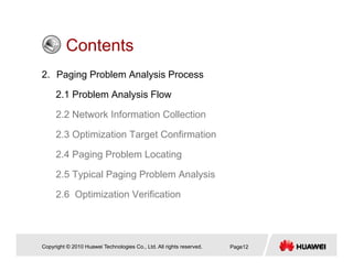ContentsContents
2. Paging Problem Analysis Process
2.1 Problem Analysis Flow
2.2 Network Information Collection
2.3 Optimization Target Confirmation
2 4 Paging Problem Locating2.4 Paging Problem Locating
2.5 Typical Paging Problem Analysis
2.6 Optimization Verification
Copyright © 2010 Huawei Technologies Co., Ltd. All rights reserved. Page12
 