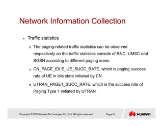 Network Information CollectionNetwork Information Collection
Traffic statisticsTraffic statistics
The paging-related traffic statistics can be observed
respectively on the traffic statistics console of RNC, UMSC andrespectively on the traffic statistics console of RNC, UMSC and
SGSN according to different paging areas
CN PAGE IDLE UE SUCC RATE, which is paging success_ _ _ _ _ , p g g
rate of UE in idle state initiated by CN
UTRAN_PAGE1_SUCC_RATE, which is the success rate of
Paging Type 1 initiated by UTRAN
Copyright © 2010 Huawei Technologies Co., Ltd. All rights reserved. Page16
 