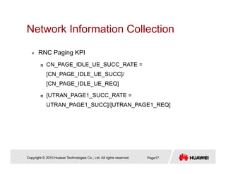 Network Information CollectionNetwork Information Collection
RNC Paging KPIRNC Paging KPI
CN_PAGE_IDLE_UE_SUCC_RATE =
[CN PAGE IDLE UE SUCC]/[CN_PAGE_IDLE_UE_SUCC]/
[CN_PAGE_IDLE_UE_REQ]
[UTRAN PAGE1 SUCC RATE =[ _ _ _
UTRAN_PAGE1_SUCC]/[UTRAN_PAGE1_REQ]
Copyright © 2010 Huawei Technologies Co., Ltd. All rights reserved. Page17
 
