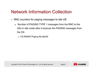 Network Information CollectionNetwork Information Collection
RNC counters for paging messages to idle UE
Number of PAGING TYPE 1 messages from the RNC to the
UEs in idle mode after it receives the PAGING messages from
the CN
VS.RANAP.Paging.Att.IdleUE
Copyright © 2010 Huawei Technologies Co., Ltd. All rights reserved. Page19
 