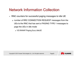Network Information CollectionNetwork Information Collection
RNC counters for successful paging messages to idle UE
number of RRC CONNECTION REQUEST messages from the
UEs to the RNC that has sent a PAGING TYPE 1 messages to
page the UEs in idle mode
VS.RANAP.Paging.Succ.IdleUE
Copyright © 2010 Huawei Technologies Co., Ltd. All rights reserved. Page20
 