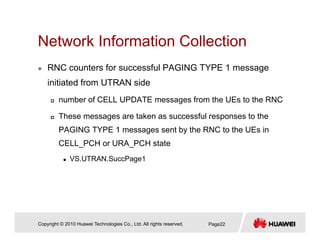Network Information CollectionNetwork Information Collection
RNC counters for successful PAGING TYPE 1 message
initiated from UTRAN side
number of CELL UPDATE messages from the UEs to the RNC
These messages are taken as successful responses to the
PAGING TYPE 1 messages sent by the RNC to the UEs in
CELL_PCH or URA_PCH state
VS.UTRAN.SuccPage1
Copyright © 2010 Huawei Technologies Co., Ltd. All rights reserved. Page22
 