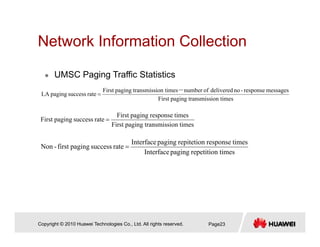 Network Information CollectionNetwork Information Collection
UMSC Paging Traffic Statistics
ion timestransmisspagingFirst
messagesresponse-nodeliveredofnumberion timestransmisspagingFirst
ratesuccesspagingLA
－
=
UMSC Paging Traffic Statistics
ion timestransmisspagingFirst
timesresponsepagingFirst
ratesuccesspagingFirst =
timesrepetitionpagingInterface
timesresponserepitetionpagingInterface
ratesuccesspagingfirst-Non =
Copyright © 2010 Huawei Technologies Co., Ltd. All rights reserved. Page23
 