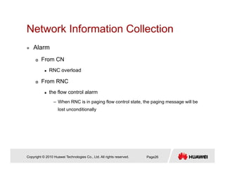 Network Information CollectionNetwork Information Collection
Alarm
From CN
RNC overload
From RNC
the flow control alarm
– When RNC is in paging flow control state, the paging message will be
lost unconditionally
Copyright © 2010 Huawei Technologies Co., Ltd. All rights reserved. Page26
 