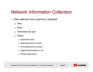 Network Information CollectionNetwork Information Collection
Data collection from customers’ complaint
Time
Place
Terminated UE typeTerminated UE type
Others
Subscriber name
Originated phone number
Terminated phone number
Happened frequently or not
Process description
Copyright © 2010 Huawei Technologies Co., Ltd. All rights reserved. Page27
 